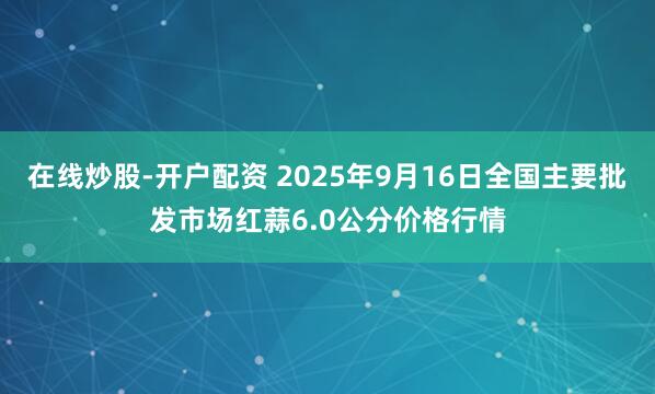 在线炒股-开户配资 2025年9月16日全国主要批发市场红蒜6.0公分价格行情