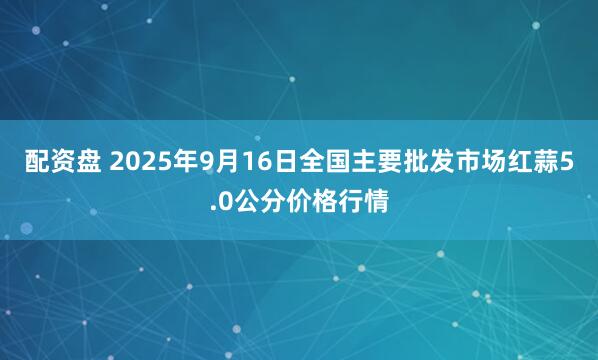 配资盘 2025年9月16日全国主要批发市场红蒜5.0公分价格行情