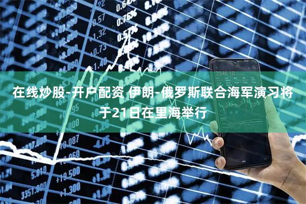 在线炒股-开户配资 伊朗-俄罗斯联合海军演习将于21日在里海举行