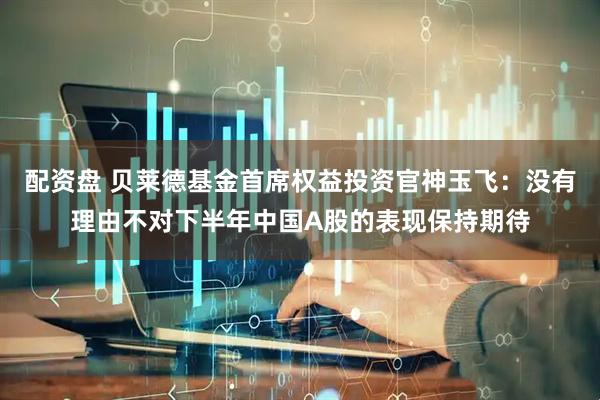 配资盘 贝莱德基金首席权益投资官神玉飞：没有理由不对下半年中国A股的表现保持期待