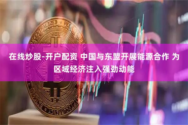 在线炒股-开户配资 中国与东盟开展能源合作 为区域经济注入强劲动能