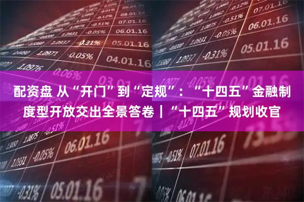 配资盘 从“开门”到“定规”：“十四五”金融制度型开放交出全景答卷｜“十四五”规划收官
