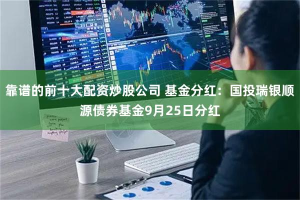 靠谱的前十大配资炒股公司 基金分红：国投瑞银顺源债券基金9月25日分红